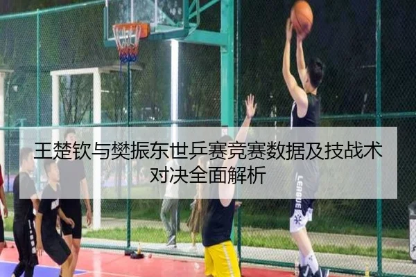 王楚钦与樊振东世乒赛竞赛数据及技战术对决全面解析