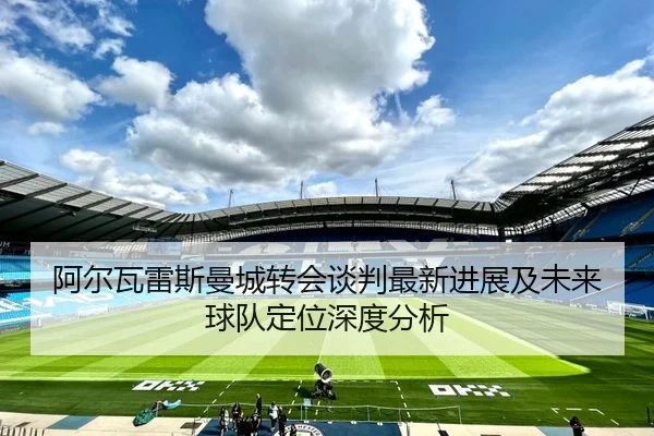 阿尔瓦雷斯曼城转会谈判最新进展及未来球队定位深度分析 | 3377SPORTS